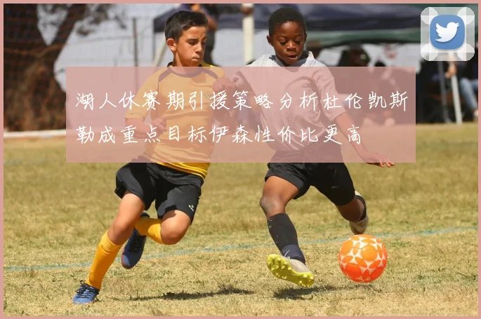 湖人休赛期引援策略分析杜伦凯斯勒成重点目标伊森性价比更高