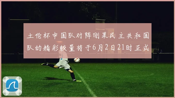 土伦杯中国队对阵刚果民主共和国队的精彩较量将于6月2日21时正式开启