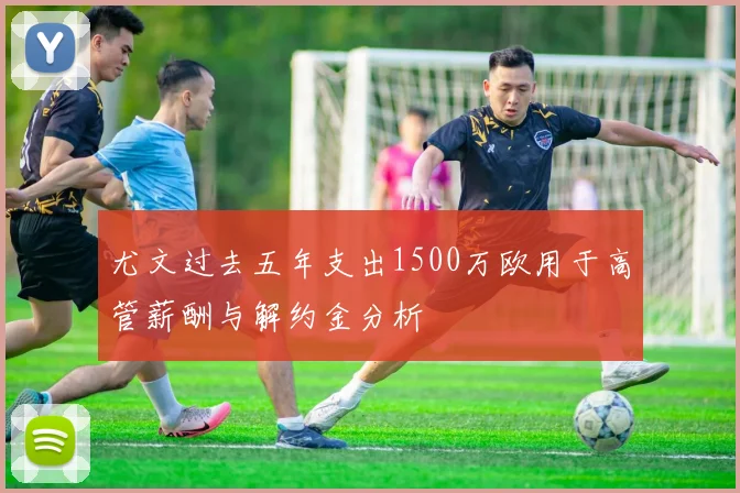 尤文过去五年支出1500万欧用于高管薪酬与解约金分析