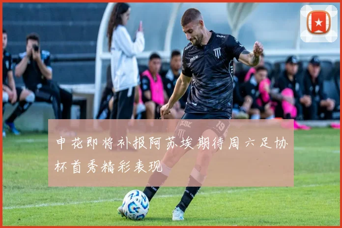 申花即将补报阿苏埃期待周六足协杯首秀精彩表现