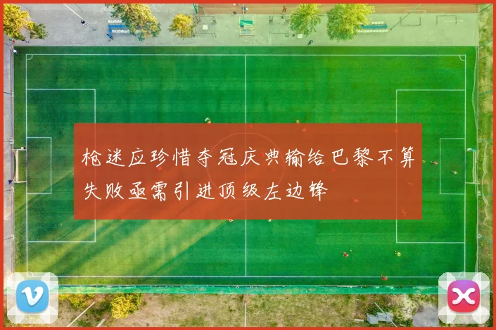 枪迷应珍惜夺冠庆典输给巴黎不算失败亟需引进顶级左边锋
