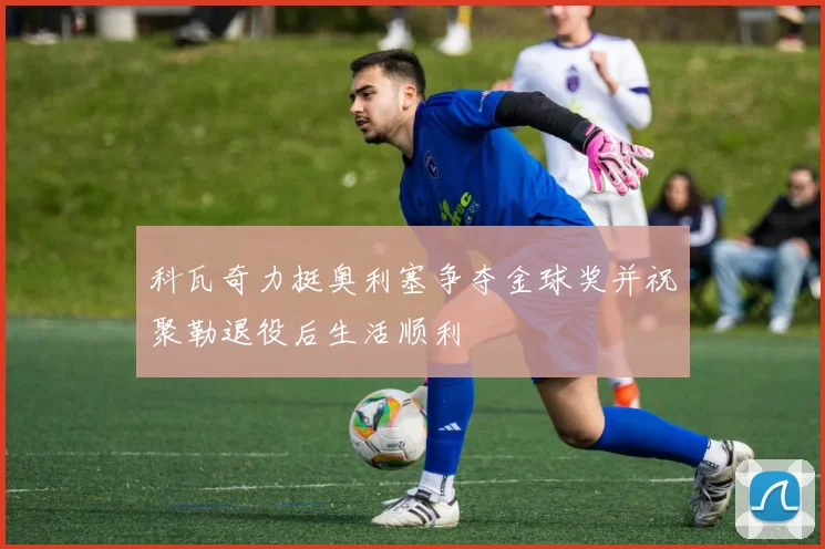 科瓦奇力挺奥利塞争夺金球奖并祝聚勒退役后生活顺利