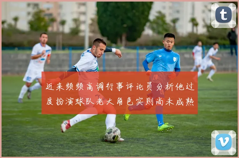 近来频频高调行事评论员分析他过度扮演球队老大角色实则尚未成熟