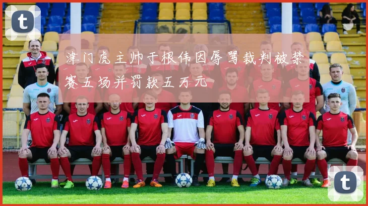 津门虎主帅于根伟因辱骂裁判被禁赛五场并罚款五万元