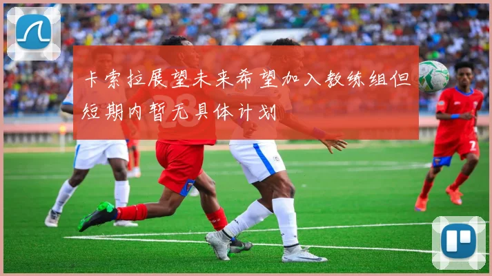卡索拉展望未来希望加入教练组但短期内暂无具体计划