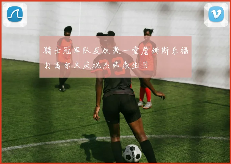 骑士冠军队友欢聚一堂詹姆斯乐福打高尔夫庆祝杰弗森生日
