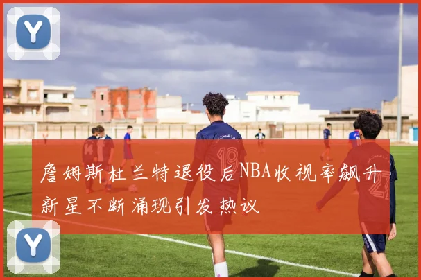 詹姆斯杜兰特退役后NBA收视率飙升新星不断涌现引发热议