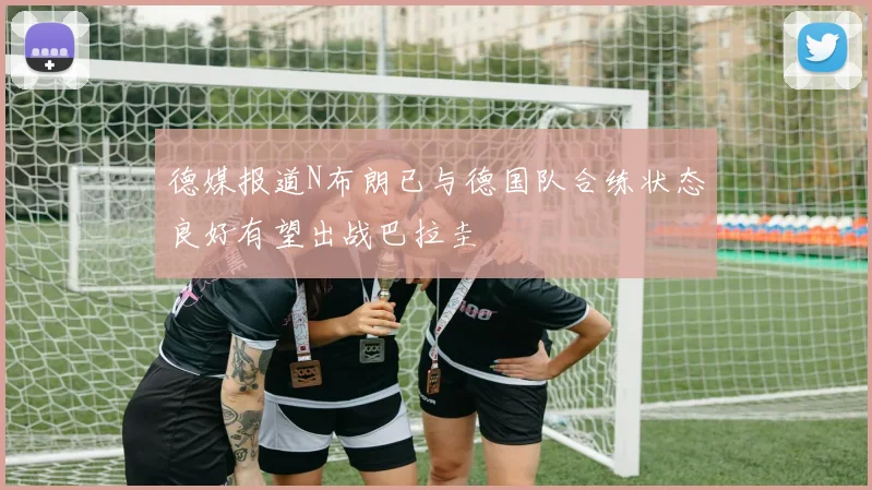 德媒报道N布朗已与德国队合练状态良好有望出战巴拉圭