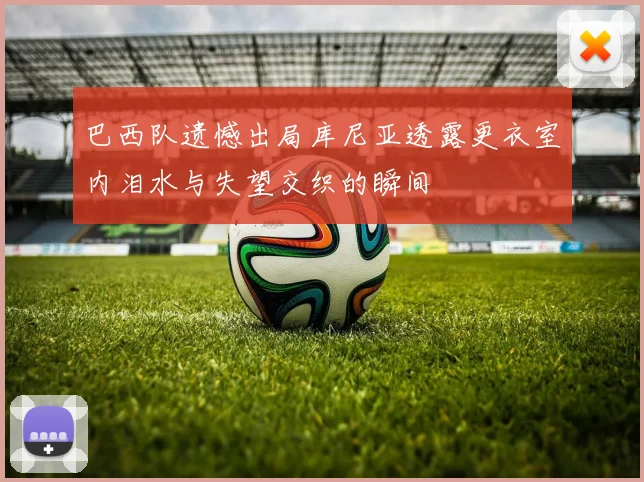 巴西队遗憾出局库尼亚透露更衣室内泪水与失望交织的瞬间