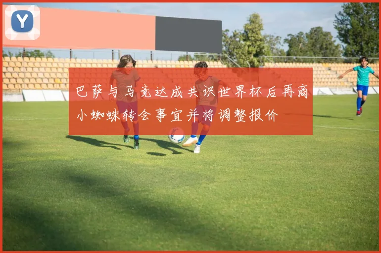 巴萨与马竞达成共识世界杯后再商小蜘蛛转会事宜并将调整报价