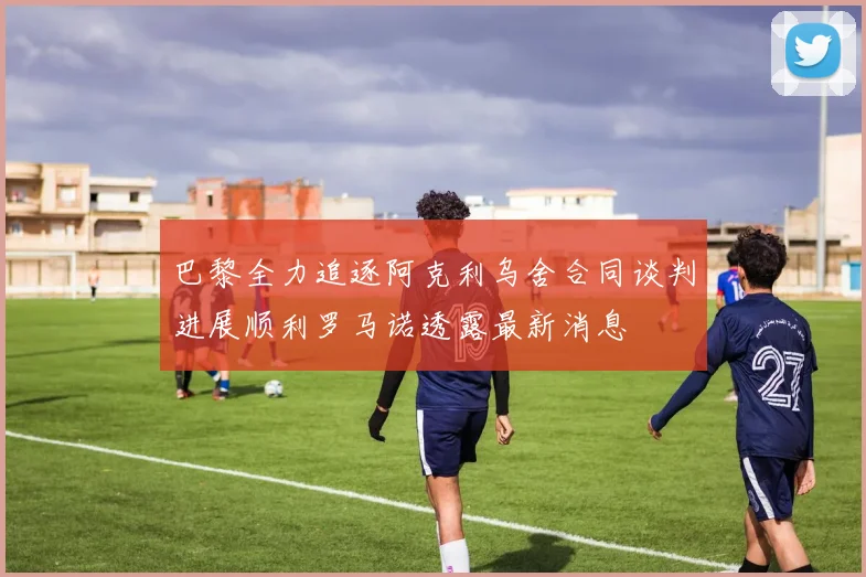 巴黎全力追逐阿克利乌舍合同谈判进展顺利罗马诺透露最新消息