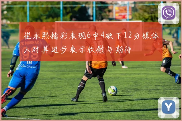 崔永熙精彩表现6中4砍下12分媒体人对其进步表示欣慰与期待