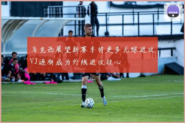 马克西展望新赛季将更多无球进攻VJ逐渐成为外线进攻核心