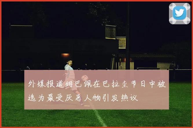 外媒报道姆巴佩在巴拉圭节日中被选为最受厌恶人物引发热议