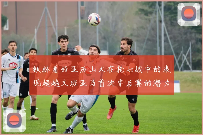 铁林看好亚历山大在抢七战中的表现超越文班亚马首次季后赛的潜力