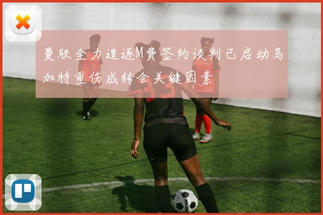 曼联全力追逐M费签约谈判已启动乌加特重伤成转会关键因素