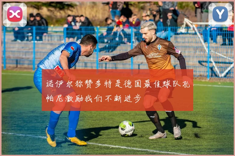 诺伊尔称赞多特是德国最佳球队孔帕尼激励我们不断进步