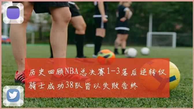 历史回顾NBA总决赛1-3落后逆转仅骑士成功38队皆以失败告终